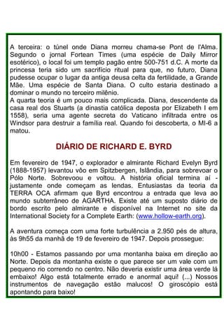 A terceira: o túnel onde Diana morreu chama-se Pont de l'Alma.
Segundo o jornal Fortean Times (uma espécie de Daily Mirror
esotérico), o local foi um templo pagão entre 500-751 d.C. A morte da
princesa teria sido um sacrifício ritual para que, no futuro, Diana
pudesse ocupar o lugar da antiga deusa celta da fertilidade, a Grande
Mãe. Uma espécie de Santa Diana. O culto estaria destinado a
dominar o mundo no terceiro milênio.
A quarta teoria é um pouco mais complicada. Diana, descendente da
casa real dos Stuarts (a dinastia católica deposta por Elizabeth I em
1558), seria uma agente secreta do Vaticano infiltrada entre os
Windsor para destruir a família real. Quando foi descoberta, o MI-6 a
matou.
DIÁRIO DE RICHARD E. BYRD
Em fevereiro de 1947, o explorador e almirante Richard Evelyn Byrd
(1888-1957) levantou vôo em Spitzbergen, Islândia, para sobrevoar o
Pólo Norte. Sobrevoou e voltou. A história oficial termina aí -
justamente onde começam as lendas. Entusiastas da teoria da
TERRA OCA afirmam que Byrd encontrou a entrada que leva ao
mundo subterrâneo de AGARTHA. Existe até um suposto diário de
bordo escrito pelo almirante e disponível na Internet no site da
International Society for a Complete Earth: (www.hollow-earth.org).
A aventura começa com uma forte turbulência a 2.950 pés de altura,
às 9h55 da manhã de 19 de fevereiro de 1947. Depois prossegue:
10h00 - Estamos passando por uma montanha baixa em direção ao
Norte. Depois da montanha existe o que parece ser um vale com um
pequeno rio correndo no centro. Não deveria existir uma área verde lá
embaixo! Algo está totalmente errado e anormal aqui! (...) Nossos
instrumentos de navegação estão malucos! O giroscópio está
apontando para baixo!
 