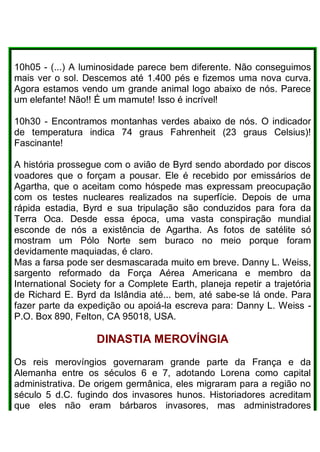 10h05 - (...) A luminosidade parece bem diferente. Não conseguimos
mais ver o sol. Descemos até 1.400 pés e fizemos uma nova curva.
Agora estamos vendo um grande animal logo abaixo de nós. Parece
um elefante! Não!! É um mamute! Isso é incrível!
10h30 - Encontramos montanhas verdes abaixo de nós. O indicador
de temperatura indica 74 graus Fahrenheit (23 graus Celsius)!
Fascinante!
A história prossegue com o avião de Byrd sendo abordado por discos
voadores que o forçam a pousar. Ele é recebido por emissários de
Agartha, que o aceitam como hóspede mas expressam preocupação
com os testes nucleares realizados na superfície. Depois de uma
rápida estadia, Byrd e sua tripulação são conduzidos para fora da
Terra Oca. Desde essa época, uma vasta conspiração mundial
esconde de nós a existência de Agartha. As fotos de satélite só
mostram um Pólo Norte sem buraco no meio porque foram
devidamente maquiadas, é claro.
Mas a farsa pode ser desmascarada muito em breve. Danny L. Weiss,
sargento reformado da Força Aérea Americana e membro da
International Society for a Complete Earth, planeja repetir a trajetória
de Richard E. Byrd da Islândia até... bem, até sabe-se lá onde. Para
fazer parte da expedição ou apoiá-la escreva para: Danny L. Weiss -
P.O. Box 890, Felton, CA 95018, USA.
DINASTIA MEROVÍNGIA
Os reis merovíngios governaram grande parte da França e da
Alemanha entre os séculos 6 e 7, adotando Lorena como capital
administrativa. De origem germânica, eles migraram para a região no
século 5 d.C. fugindo dos invasores hunos. Historiadores acreditam
que eles não eram bárbaros invasores, mas administradores
 