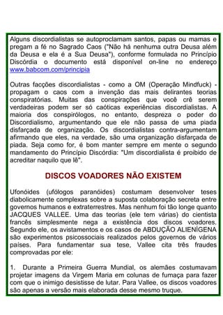 Alguns discordialistas se autoproclamam santos, papas ou mamas e
pregam a fé no Sagrado Caos ("Não há nenhuma outra Deusa além
da Deusa e ela é a Sua Deusa"), conforme formulada no Princípio
Discórdia o documento está disponível on-line no endereço
www.babcom.com/principia
Outras facções discordialistas - como a OM (Operação Mindfuck) -
propagam o caos com a invenção das mais delirantes teorias
conspiratórias. Muitas das conspirações que você crê serem
verdadeiras podem ser só caóticas experiências discordialistas. A
maioria dos conspirólogos, no entanto, despreza o poder do
Discordialismo, argumentando que ele não passa de uma piada
disfarçada de organização. Os discordialistas contra-argumentam
afirmando que eles, na verdade, são uma organização disfarçada de
piada. Seja como for, é bom manter sempre em mente o segundo
mandamento do Princípio Discórdia: "Um discordialista é proibido de
acreditar naquilo que lê".
DISCOS VOADORES NÃO EXISTEM
Ufonóides (ufólogos paranóides) costumam desenvolver teses
diabolicamente complexas sobre a suposta colaboração secreta entre
governos humanos e extraterrestres. Mas nenhum foi tão longe quanto
JACQUES VALLEE. Uma das teorias (ele tem várias) do cientista
francês simplesmente nega a existência dos discos voadores.
Segundo ele, os avistamentos e os casos de ABDUÇÃO ALIENÍGENA
são experimentos psicossociais realizados pelos governos de vários
países. Para fundamentar sua tese, Vallee cita três fraudes
comprovadas por ele:
1. Durante a Primeira Guerra Mundial, os alemães costumavam
projetar imagens da Virgem Maria em colunas de fumaça para fazer
com que o inimigo desistisse de lutar. Para Vallee, os discos voadores
são apenas a versão mais elaborada desse mesmo truque.
 