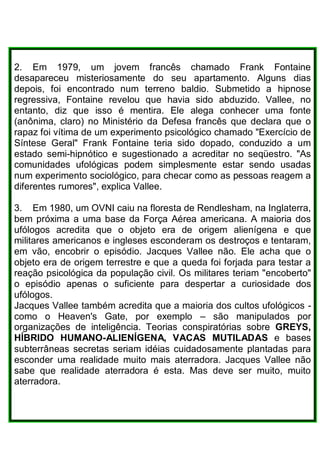 2. Em 1979, um jovem francês chamado Frank Fontaine
desapareceu misteriosamente do seu apartamento. Alguns dias
depois, foi encontrado num terreno baldio. Submetido a hipnose
regressiva, Fontaine revelou que havia sido abduzido. Vallee, no
entanto, diz que isso é mentira. Ele alega conhecer uma fonte
(anônima, claro) no Ministério da Defesa francês que declara que o
rapaz foi vítima de um experimento psicológico chamado "Exercício de
Síntese Geral" Frank Fontaine teria sido dopado, conduzido a um
estado semi-hipnótico e sugestionado a acreditar no seqüestro. "As
comunidades ufológicas podem simplesmente estar sendo usadas
num experimento sociológico, para checar como as pessoas reagem a
diferentes rumores", explica Vallee.
3. Em 1980, um OVNI caiu na floresta de Rendlesham, na Inglaterra,
bem próxima a uma base da Força Aérea americana. A maioria dos
ufólogos acredita que o objeto era de origem alienígena e que
militares americanos e ingleses esconderam os destroços e tentaram,
em vão, encobrir o episódio. Jacques Vallee não. Ele acha que o
objeto era de origem terrestre e que a queda foi forjada para testar a
reação psicológica da população civil. Os militares teriam "encoberto"
o episódio apenas o suficiente para despertar a curiosidade dos
ufólogos.
Jacques Vallee também acredita que a maioria dos cultos ufológicos -
como o Heaven's Gate, por exemplo – são manipulados por
organizações de inteligência. Teorias conspiratórias sobre GREYS,
HÍBRIDO HUMANO-ALIENÍGENA, VACAS MUTILADAS e bases
subterrâneas secretas seriam idéias cuidadosamente plantadas para
esconder uma realidade muito mais aterradora. Jacques Vallee não
sabe que realidade aterradora é esta. Mas deve ser muito, muito
aterradora.
 