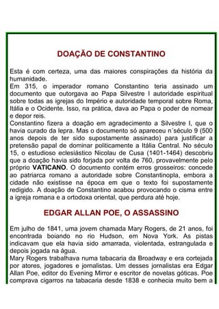 DOAÇÃO DE CONSTANTINO
Esta é com certeza, uma das maiores conspirações da história da
humanidade.
Em 315, o imperador romano Constantino teria assinado um
documento que outorgava ao Papa Silvestre I autoridade espiritual
sobre todas as igrejas do Império e autoridade temporal sobre Roma,
Itália e o Ocidente. Isso, na prática, dava ao Papa o poder de nomear
e depor reis.
Constantino fizera a doação em agradecimento a Silvestre I, que o
havia curado da lepra. Mas o documento só apareceu n´século 9 (500
anos depois de ter sido supostamente assinado) para justificar a
pretensão papal de dominar politicamente a Itália Central. No século
15, o estudioso eclesiástico Nicolau de Cusa (1401-1464) descobriu
que a doação havia sido forjada por volta de 760, provavelmente pelo
próprio VATICANO. O documento contém erros grosseiros: concede
ao patriarca romano a autoridade sobre Constantinopla, embora a
cidade não existisse na época em que o texto foi supostamente
redigido. A doação de Constantino acabou provocando o cisma entre
a igreja romana e a ortodoxa oriental, que perdura até hoje.
EDGAR ALLAN POE, O ASSASSINO
Em julho de 1841, uma jovem chamada Mary Rogers, de 21 anos, foi
encontrada boiando no rio Hudson, em Nova York. As pistas
indicavam que ela havia sido amarrada, violentada, estrangulada e
depois jogada na água.
Mary Rogers trabalhava numa tabacaria da Broadway e era cortejada
por atores, jogadores e jornalistas. Um desses jornalistas era Edgar
Allan Poe, editor do Evening Mirror e escritor de novelas góticas. Poe
comprava cigarros na tabacaria desde 1838 e conhecia muito bem a
 