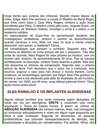 moça bonita que cuidava dos charutos. Dezoito meses depois do
crime, Edgar Allan Poe escreveu a novela O Mistério de Marie Roget,
que tinha como base o Caso Mary Rogers, embora a ação fosse
transferida para Paris, O detetive criado pelo autor, Auguste Dupin, um
predecessor de Sherlock Holmes, investiga o crime e o atribui a um
assassino solitário.
As especulações de Dupin-Poe se aproximavam bastante das
investigações verdadeiras, embora o escritor as desconhecesse
quando escreveu o livro, Mais um caso no qual a mente criativa
desvenda, sem querer, a realidade? Talvez.
Há conspirólogos que pensam o contrário. Segundo eles, Poe
conhecia os detalhes do crime porque ele era o assassino. Três dias
antes do ocorrido, Mary Rogers foi vista próxima ao Hudson, com um
homem alto, moreno, de aproximadamente 30 anos. Poe se encaixa
perfeitamente na descrição, embora fosse baixinho e pálido. Mas isso
não desanima os teóricos da conspiração. Segundo eles, a própria
polícia de Nova York descobriu que o autor era o criminoso, mas
resolveu arquivar o caso para não chocar o mundo literário. Como
evidência, os conspirólogos apontam que Edgar Allan Poe gostava de
encher a cara e era obcecado pela idéia da dualidade do ser humano.
Ao morrer, em 1849, aos 40 anos, suas últimas palavras foram: “Deus
ajude minha pobre alma!”
ELBA RAMALHO E OS IMPLANTES ALIENÍGENAS
Alguns céticos duvidam que seres humanos sejam abduzidos 24
horas por dia por alienígenas GREYS e costumam usar como
argumento a Teoria do Caipira Feioso. É assim: as vítimas de
ABDUÇÃO ALIENÍGENA são sempre caipiras, feias, mal conseguem
se comunicar articuladamente e vivem em algum lugar esquecido por
Deus e pela civilização. Segundo os descrentes, só pessoas
problemáticas, que precisam desesperadamente de atenção, são
seqüestradas e abusadas por extraterrestres. Faz sentido. Afinal, não
 