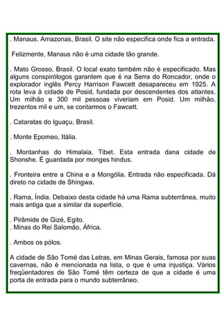 . Manaus. Amazonas, Brasil. O site não especifica onde fica a entrada.
Felizmente, Manaus não é uma cidade tão grande.
. Mato Grosso, Brasil. O local exato também não é especificado. Mas
alguns conspirólogos garantem que é na Serra do Roncador, onde o
explorador inglês Percy Harrison Fawcett desapareceu em 1925. A
rota leva à cidade de Posid, fundada por descendentes dos atlantes.
Um milhão e 300 mil pessoas viveriam em Posid. Um milhão,
trezentos mil e um, se contarmos o Fawcett.
. Cataratas do Iguaçu, Brasil.
. Monte Epomeo, Itália.
. Montanhas do Himalaia, Tibet. Esta entrada dana cidade de
Shonshe. É guardada por monges hindus.
. Fronteira entre a China e a Mongólia. Entrada não especificada. Dá
direto na cidade de Shingwa.
. Rama, Índia. Debaixo desta cidade há uma Rama subterrânea, muito
mais antiga que a similar da superfície.
. Pirâmide de Gizé, Egito.
. Minas do Rei Salomão, África.
. Ambos os pólos.
A cidade de São Tomé das Letras, em Minas Gerais, famosa por suas
cavernas, não é mencionada na lista, o que é uma injustiça. Vários
freqüentadores de São Tomé têm certeza de que a cidade é uma
porta de entrada para o mundo subterrâneo.
 