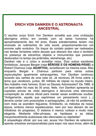 ERICH VON DANIKEN E O ASTRONAUTA
ANCESTRAL
O escritor suíço Erich Von Daniken acredita que uma civilização
alienígena entrou em contato com os seres humanos há
aproximadamente dez mil anos. Esses extraterrestres teriam nos
ensinado os rudimentos da vida social, proporcionando-nos um
enorme salto evolutivo. Os traços do contato podem ser rastreados
nas lendas terrestres sobre deuses que descem dos céus e também
na presença de estranhos objetos e monumentos que parecem
deslocados no tempo (as pirâmides, stonehenge, etc).
Daniken não é o único a acreditar nisso. Dois outros escritores
fantásticos, Jacques Bergier (veja BÉROSE E OS HOMENS-PEIXE) e
Robert Charroux (veja AGARTHA), acreditavam na mesma coisa. Mas
enquanto Bergier e Charroux partiram para várias outras
especulações igualmente extravagantes, Von Daniken continuou
tocando seu samba de uma nota só. Já escreveu 26 livros sobre o
tema que venderam, juntos, 60 milhões de cópias no mundo inteiro.
Seu trabalho mais famoso, Eram os Deuses Astronautas? De 1968, é
um best-seller há mais de 30 anos. Nele, Von Daniken apresenta as
supostas provas da visita alienígena e denuncia uma silenciosa
conspiração da ciência oficial para manter essas evidências ocultas:
"Antigamente, aquele que exprimisse um pensamento novo (...)
deveria contar com proscrições e perseguições. Já não há anátemas,
nem mais se acendem fogueiras. Entretanto, os métodos da nossa
época, embora menos espetaculares, nem por isso deixam de ser
inibidores do progresso, O sistema é menos ruidoso e muito mais
elegante. Mediante killer-phrases, as hipóteses e as idéias
insuportavelmente audaciosas são silenciadas ou rejeitadas"
A arqueologia oficial, por sua vez, acusa Von Daniken de selecionar
apenas amostras sensacionalistas para expor nos seus livros, além de
 