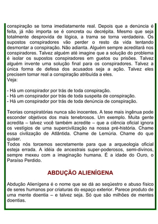 conspiração se torna imediatamente real. Depois que a denúncia é
feita, já não importa se é concreta ou decrépita. Mesmo que seja
totalmente desprovida de lógica, a trama se torna verdadeira. Os
supostos conspiradores vão perder o resto da vida tentando
desmontar a conspiração. Não adianta. Alguém sempre acreditará nos
conspiradores. Talvez alguém até imagine que a solução do problema
é isolar os supostos conspiradores em guetos ou prisões. Talvez
alguém invente uma solução final para os conspiradores. Talvez a
única forma de defesa dos acusados seja a ação. Talvez eles
precisem tornar real a conspiração atribuída a eles.
Veja:
- Há um conspirador por trás de toda conspiração.
- Há um conspirador por trás de toda suspeita de conspiração.
- Há um conspirador por trás de toda denúncia de conspiração.
Teorias conspiratórias nunca são inocentes. A tese mais ingênua pode
esconder objetivos dos mais tenebrosos. Um exemplo. Muita gente
acredita – talvez você também acredite – que a ciência oficial ignora
os vestígios de uma supercivilização na nossa pré-história. Chame
essa civilização de Atlântida. Chame de Lemúria. Chame do que
quiser.
Todos nós torcemos secretamente para que a arqueologia oficial
esteja errada. A idéia de ancestrais super-poderosos, semi-divinos,
sempre mexeu com a imaginação humana. É a idade do Ouro, o
Paraíso Perdido.
ABDUÇÃO ALIENÍGENA
Abdução Alienígena é o nome que se dá ao seqüestro e abuso físico
de seres humanos por criaturas do espaço exterior. Parece produto de
uma mente doentia – e talvez seja. Só que são milhões de mentes
doentias.
 
