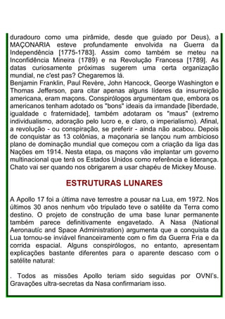 duradouro como uma pirâmide, desde que guiado por Deus), a
MAÇONARIA esteve profundamente envolvida na Guerra da
Independência [1775-1783]. Assim como também se meteu na
Inconfidência Mineira (1789) e na Revolução Francesa [1789]. As
datas curiosamente próximas sugerem uma certa organização
mundial, ne c'est pas? Chegaremos lá.
Benjamin Franklin, Paul Revère, John Hancock, George Washington e
Thomas Jefferson, para citar apenas alguns líderes da insurreição
americana, eram maçons. Conspirólogos argumentam que, embora os
americanos tenham adotado os "bons" ideais da irmandade [liberdade,
igualdade c fraternidade], também adotaram os "maus" (extremo
individualismo, adoração pelo lucro e, e claro, o imperialismo). Afinal,
a revolução - ou conspiração, se preferir - ainda não acabou. Depois
de conquistar as 13 colônias, a maçonaria se lançou num ambicioso
plano de dominação mundial que começou com a criação da liga das
Nações em 1914. Nesta etapa, os maçons vão implantar um governo
multinacional que terá os Estados Unidos como referência e liderança.
Chato vai ser quando nos obrigarem a usar chapéu de Mickey Mouse.
ESTRUTURAS LUNARES
A Apollo 17 foi a última nave terrestre a pousar na Lua, em 1972. Nos
últimos 30 anos nenhum vôo tripulado teve o satélite da Terra como
destino. O projeto de construção de uma base lunar permanente
também parece definitivamente engavetado. A Nasa (National
Aeronautíc and Space Administration) argumenta que a conquista da
Lua tornou-se inviável financeiramente com o fim da Guerra Fria e da
corrida espacial. Alguns conspirólogos, no entanto, apresentam
explicações bastante diferentes para o aparente descaso com o
satélite natural:
. Todos as missões Apollo teriam sido seguidas por OVNI’s.
Gravações ultra-secretas da Nasa confirmariam isso.
 