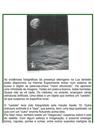 As evidências fotográficas da presença alienígena na Lua também
estão disponíveis na Internet Experimente entrar num sistema de
busca e digitar as palavras-chave "moon structures". Vai aparecer
uma infinidade de imagens. Todas em preto-e-branco, todas borradas.
Quase não se vê nada. Os crédulos, no entanto, enxergam várias
estruturas artificiais. Uma delas é um objeto que Iembra um "castelo",
só que suspenso na superfície lunar.
O "castelo" teria sido fotografado pela missão Apollo 10. Outra
estrutura anômala é a "taça", que parece, bem, uma taça quebrada. só
que com um "cubo" enorme flutuando acima dela.
Por falar nisso, também existe um "megacubo” suspenso sobre o solo
do satélite. Com algum esforço e Imaginação, é possível enxergar
torres, cúpulas, pontes e ruínas, entre outros supostos vestígios de
 