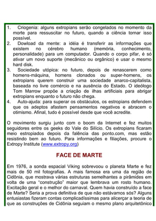 1. Criogenia: alguns extropians serão congelados no momento da
morte para ressuscitar no futuro, quando a ciência tornar isso
possível.
2. Dowload da mente: a idéia é transferir as informações que
existem no cérebro humano (memória, conhecimento,
personalidade) para um computador. Quando o corpo pifar, é só
ativar um novo suporte (mecânico ou orgânico) e usar o mesmo
hard disk.
3. Sociedade utópica: no futuro, depois de renascerem como
homens-máquina, homens clonados ou super-homens, os
extropians querem construir uma sociedade anarco-capitalista,
baseada no livre comércio e na ausência do Estado. O ideólogo
Tom Marrow propõe a criação de ilhas artificiais para abrigar
extropians enquanto o futuro não chega.
4. Auto-ajuda: para superar os obstáculos, os estropians defendem
que os adeptos afastem pensamentos negativos e abracem o
otimismo. Afinal, tudo é possível desde que você acredite.
O movimento surgiu junto com o boom da Internet e fez muitos
seguidores entre os geeks do Vale do Silício. Os extropians ficaram
meio estropiados depois da falência das ponto.com, mas estão
resistindo bem ao futuro. Para informações e filiações, procure o
Extropy Institute (www.extropy.org)
FACE DE MARTE
Em 1976, a sonda espacial Viking sobrevoou o planeta Marte e fez
mais de 50 mil fotografias. A mais famosa era uma da região de
Cidônia, que mostrava várias estruturas semelhantes a pirâmides em
volta de uma “construção” maior que lembrava um rosto humano.
Excitação geral e o melhor do carnaval. Quem havia construído a face
de Marte? Seria a prova definitiva de que não estávamos sós? Alguns
entusiastas fizeram contas complicadíssimas para alicerçar a teoria de
que as construções de Cidônia seguiam o mesmo plano arquitetônico
 