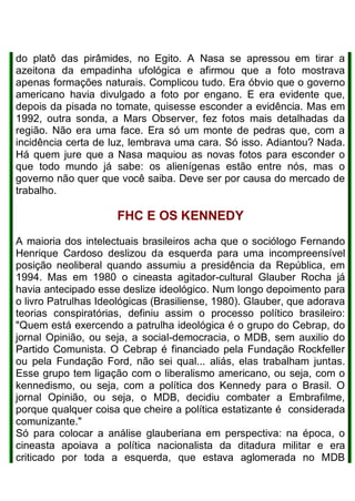 do platô das pirâmides, no Egito. A Nasa se apressou em tirar a
azeitona da empadinha ufológica e afirmou que a foto mostrava
apenas formações naturais. Complicou tudo. Era óbvio que o governo
americano havia divulgado a foto por engano. E era evidente que,
depois da pisada no tomate, quisesse esconder a evidência. Mas em
1992, outra sonda, a Mars Observer, fez fotos mais detalhadas da
região. Não era uma face. Era só um monte de pedras que, com a
incidência certa de luz, lembrava uma cara. Só isso. Adiantou? Nada.
Há quem jure que a Nasa maquiou as novas fotos para esconder o
que todo mundo já sabe: os alienígenas estão entre nós, mas o
governo não quer que você saiba. Deve ser por causa do mercado de
trabalho.
FHC E OS KENNEDY
A maioria dos intelectuais brasileiros acha que o sociólogo Fernando
Henrique Cardoso deslizou da esquerda para uma incompreensível
posição neoliberal quando assumiu a presidência da República, em
1994. Mas em 1980 o cineasta agitador-cultural Glauber Rocha já
havia antecipado esse deslize ideológico. Num longo depoimento para
o livro Patrulhas Ideológicas (Brasiliense, 1980). Glauber, que adorava
teorias conspiratórias, definiu assim o processo político brasileiro:
"Quem está exercendo a patrulha ideológica é o grupo do Cebrap, do
jornal Opinião, ou seja, a social-democracia, o MDB, sem auxilio do
Partido Comunista. O Cebrap é financiado pela Fundação Rockfeller
ou pela Fundação Ford, não sei qual... aliás, elas trabalham juntas.
Esse grupo tem ligação com o liberalismo americano, ou seja, com o
kennedismo, ou seja, com a política dos Kennedy para o Brasil. O
jornal Opinião, ou seja, o MDB, decidiu combater a Embrafilme,
porque qualquer coisa que cheire a política estatizante é considerada
comunizante."
Só para colocar a análise glauberiana em perspectiva: na época, o
cineasta apoiava a política nacionalista da ditadura militar e era
criticado por toda a esquerda, que estava aglomerada no MDB
 