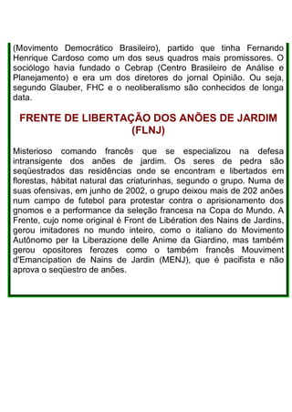 (Movimento Democrático Brasileiro), partido que tinha Fernando
Henrique Cardoso como um dos seus quadros mais promissores. O
sociólogo havia fundado o Cebrap (Centro Brasileiro de Análise e
Planejamento) e era um dos diretores do jornal Opinião. Ou seja,
segundo Glauber, FHC e o neoliberalismo são conhecidos de longa
data.
FRENTE DE LIBERTAÇÃO DOS ANÕES DE JARDIM
(FLNJ)
Misterioso comando francês que se especializou na defesa
intransigente dos anões de jardim. Os seres de pedra são
seqüestrados das residências onde se encontram e libertados em
florestas, hábitat natural das criaturinhas, segundo o grupo. Numa de
suas ofensivas, em junho de 2002, o grupo deixou mais de 202 anões
num campo de futebol para protestar contra o aprisionamento dos
gnomos e a performance da seleção francesa na Copa do Mundo. A
Frente, cujo nome original é Front de Libération des Nains de Jardins,
gerou imitadores no mundo inteiro, como o italiano do Movimento
Autônomo per Ia Liberazione delle Anime da Giardino, mas também
gerou opositores ferozes como o também francês Mouviment
d'Emancipation de Nains de Jardin (MENJ), que é pacifista e não
aprova o seqüestro de anões.
 