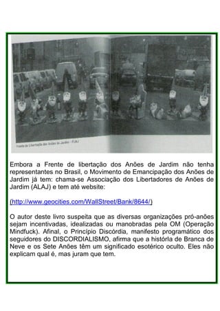 Embora a Frente de libertação dos Anões de Jardim não tenha
representantes no Brasil, o Movimento de Emancipação dos Anões de
Jardim já tem: chama-se Associação dos Libertadores de Anões de
Jardim (ALAJ) e tem até website:
(http://www.geocities.com/WaIlStreet/Bank/8644/)
O autor deste livro suspeita que as diversas organizações pró-anões
sejam incentivadas, idealizadas ou manobradas pela OM (Operação
Mindfuck). Afinal, o Princípio Discórdia, manifesto programático dos
seguidores do DISCORDIALISMO, afirma que a histórIa de Branca de
Neve e os Sete Anões têm um significado esotérico oculto. Eles não
explicam qual é, mas juram que tem.
 