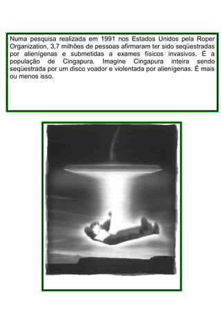 Numa pesquisa realizada em 1991 nos Estados Unidos pela Roper
Organization, 3,7 milhões de pessoas afirmaram ter sido seqüestradas
por alienígenas e submetidas a exames físicos invasivos. É a
população de Cingapura. Imagine Cingapura inteira sendo
seqüestrada por um disco voador e violentada por alienígenas. É mais
ou menos isso.
 
