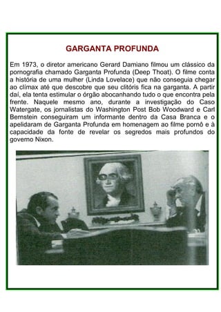 GARGANTA PROFUNDA
Em 1973, o diretor americano Gerard Damiano filmou um clássico da
pornografia chamado Garganta Profunda (Deep Thoat). O filme conta
a história de uma mulher (Linda Lovelace) que não conseguia chegar
ao clímax até que descobre que seu clitóris fica na garganta. A partir
daí, ela tenta estimular o órgão abocanhando tudo o que encontra pela
frente. Naquele mesmo ano, durante a investigação do Caso
Watergate, os jornalistas do Washington Post Bob Woodward e Carl
Bernstein conseguiram um informante dentro da Casa Branca e o
apelidaram de Garganta Profunda em homenagem ao filme pornô e à
capacidade da fonte de revelar os segredos mais profundos do
governo Nixon.
 