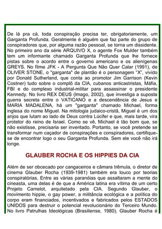 De lá pra cá, toda conspiração precisa ter, obrigatoriamente, um
Garganta Profunda. Geralmente é alguém que faz parte do grupo de
conspiradores que, por alguma razão pessoal, se torna um dissidente.
No primeiro ano da série ARQUIVO X, o agente Fox Mulder também
tem um informante chamado Garganta Profunda que lhe fornece
pistas sobre o acordo entre o governo americano e os alienígenas
GREYS. No filme JFK - A Pergunta Que Não Quer Calar (1991), de
OLIVER STONE, o "garganta" de plantão é o personagem “X”, vivido
por Donald Sutherland, que conta ao promotor Jim Garrison (Kevin
Costner) tudo sobre o complô da CIA, cubanos anticastristas, Máfia,
FBI e do complexo industrial-militar para assassinar o presidente
Kennedy. No livro REX DEUS (lmago, 2002), que investiga a suposta
guerra secreta entre o VATICANO e a descendência de Jesus e
MARIA MADALENA, há um "garganta" chamado Michael, forma
inglesa do nome Miguel. Na mitologia judaico-cristã, Miguel é um dos
anjos que lutam ao lado de Deus contra Lúcifer e que, mais tarde, vira
protetor do reino de Israel. Como se vê, Michael é tão bom que, se
não existisse, precisaria ser inventado. Portanto, se você pretende se
transformar num caçador de conspirações e conspiradores, certifique-
se de encontrar logo o seu Garganta Profunda. Sem ele você não irá
longe.
GLAUBER ROCHA E OS HIPPlES DA CIA
AIém de ser obcecado por cangaceiros e câmara trêmula, o diretor de
cinema Glauber Rocha (1939-1981) também era louco por teorias
conspiratórias. Entre as várias paranóias que assaltaram a mente do
cineasta, uma delas é de que a América latina era vítima de um certo
Projeto Camelot, arquitetado pela CIA. Segundo Glauber, o
movimento hippie, o gay power, a militância ecológica e a política do
corpo eram financiados, incentivados e fabricados pelos ESTADOS
UNIDOS para destruir o potencial revolucionário do Terceiro Mundo.
No livro Patrulhas Ideológicas (Brasiliense, 1980), Glauber Rocha é
 