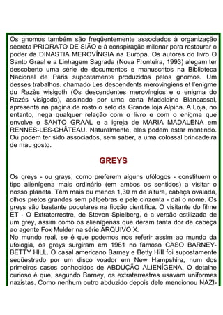 Os gnomos também são freqüentemente associados à organização
secreta PRIORATO DE SIÃO e à conspiração milenar para restaurar o
poder da DINASTIA MEROVÍNGIA na Europa. Os autores do livro O
Santo Graal e a Linhagem Sagrada (Nova Fronteira, 1993) alegam ter
descoberto uma série de documentos e manuscritos na Biblioteca
Nacional de Paris supostamente produzidos pelos gnomos. Um
desses trabalhos. chamado Les descendents merovingiens et l’enigme
du Razès wisigoth (Os descendentes merovíngios e o enigma do
Razés visigodo), assinado por uma certa Madeleine Blancassal,
apresenta na página de rosto o selo da Grande loja Alpina. A Loja, no
entanto, nega qualquer relação com o livro e com o enigma que
envolve o SANTO GRAAL e a igreja de MARIA MADALENA em
RENNES-LES-CHÂTEAU. Naturalmente, eles podem estar mentindo.
Ou podem ter sido associados, sem saber, a uma colossal brincadeira
de mau gosto.
GREYS
Os greys - ou grays, como preferem alguns ufólogos - constituem o
tipo alienígena mais ordinário (em ambos os sentidos) a visitar o
nosso planeta. Têm mais ou menos 1,30 m de altura, cabeça ovalada,
olhos pretos grandes sem pálpebras e pele cinzenta - daí o nome. Os
greys são bastante populares na ficção cientifica. O visitante do filme
ET - O Extraterrestre, de Steven Spielberg, é a versão estilizada de
um grey, assim como os alienígenas que deram tanta dor de cabeça
ao agente Fox Mulder na série ARQUIVO X.
No mundo real, se é que podemos nos referir assim ao mundo da
ufologia, os greys surgiram em 1961 no famoso CASO BARNEY-
BETTY HlLL. O casal americano Barney e Betty HiII foi supostamente
seqüestrado por um disco voador em New Hampshire, num dos
primeiros casos conhecidos de ABDUÇÃO ALIENÍGENA. O detalhe
curioso é que, segundo Barney, os extraterrestres usavam uniformes
nazistas. Como nenhum outro abduzido depois dele mencionou NAZI-
 