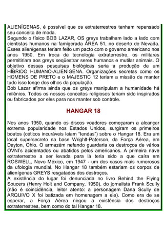 ALIENÍGENAS, é possível que os extraterrestres tenham repensado
seu conceito de moda.
Segundo o físico BOB LAZAR, OS greys trabalham lado a lado com
cientistas humanos na famigerada ÁREA 51, no deserto de Nevada.
Esses alienígenas teriam feito um pacto com o governo americano nos
anos 1950. Em troca de tecnologia extraterrestre, os militares
permitiriam aos greys seqüestrar seres humanos e mutilar animais. O
objetivo dessas pesquisas biológicas seria a produção de um
HÍBRIDO HUMANO-ALIENÍGENA. Organizações secretas como os
HOMENS DE PRETO e o MAJESTIC 12 teriam a missão de manter
tudo isso longe dos olhos da população.
Bob Lazar afirma ainda que os greys manipulam a humanidade há
milênios. Todos os nossos conceitos religiosos teriam sido inspirados
ou fabricados por eles para nos manter sob controle.
HANGAR 18
Nos anos 1950, quando os discos voadores começaram a alcançar
extrema popularidade nos Estados Unidos, surgiram os primeiros
boatos (céticos incuráveis leiam “Iendas”) sobre o Hangar 18. Era um
local supersecreto na base Wrighlt-Paterson, da Força Aérea, em
Dayton, Ohio. O armazém nefando guardaria os destroços de vários
OVNI’s acidentados ou abatidos pelos americanos. A primeira nave
extraterrestre a ser levada para lá teria sido a que caíra em
ROSWELL, Novo México, em 1947 - um dos casos mais rumorosos
da ufologia mundial. No Hangar 18 também estariam os corpos de
alienígenas GREYS resgatados dos destroços.
A existência do lugar foi denunciada no livro Behind the Flying
Soucers (Henry Holt and Company, 1950), do jornalista Frank SculIy
(não é coincidência, leitor atento: a personagem Dana Scully de
ARQUIVO X foi batizada em homenagem a ele). Como era de se
esperar, a Força Aérea negou a existência dos destroços
extraterrestres, bem como do tal Hangar 18.
 