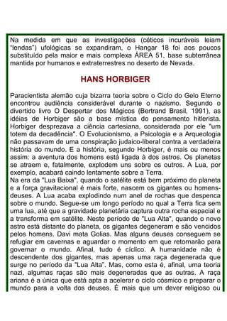 Na medida em que as investigações (céticos incuráveis leiam
“lendas”) ufológicas se expandiram, o Hangar 18 foi aos poucos
substituído pela maior e mais complexa ÁREA 51, base subterrânea
mantida por humanos e extraterrestres no deserto de Nevada.
HANS HORBIGER
Paracientista alemão cuja bizarra teoria sobre o Ciclo do Gelo Eterno
encontrou audiência considerável durante o nazismo. Segundo o
divertido livro O Despertar dos Mágicos (Bertrand Brasil, 1991), as
idéias de Horbiger são a base mística do pensamento hitlerista.
Horbiger desprezava a ciência cartesiana, considerada por ele "um
totem da decadência". O Evolucionismo, a Psicologia e a Arqueologia
não passavam de uma conspiração judaico-liberal contra a verdadeira
história do mundo. E a história, segundo Horbiger, é mais ou menos
assim: a aventura dos homens está ligada à dos astros. Os planetas
se atraem e, fatalmente, explodem uns sobre os outros. A Lua, por
exemplo, acabará caindo lentamente sobre a Terra.
Na era da "Lua Baixa". quando o satélite está bem próximo do planeta
e a força gravitacional é mais forte, nascem os gigantes ou homens-
deuses. A Lua acaba explodindo num anel de rochas que despenca
sobre o mundo. Segue-se um longo período no qual a Terra fica sem
uma lua, até que a gravidade planetária captura outra rocha espacial e
a transforma em satélite. Neste período de "Lua Alta", quando o novo
astro está distante do planeta, os gigantes degeneram e são vencidos
pelos homens. Davi mata Golias. Mas alguns deuses conseguem se
refugiar em cavernas e aguardar o momento em que retornarão para
governar o mundo. Afinal, tudo é cíclico. A humanidade não é
descendente dos gigantes, mas apenas uma raça degenerada que
surge no período da "Lua Alta”. Mas, como esta é, afinal, uma teoria
nazi, algumas raças são mais degeneradas que as outras. A raça
ariana é a única que está apta a acelerar o ciclo cósmico e preparar o
mundo para a volta dos deuses. É mais que um dever religioso ou
 