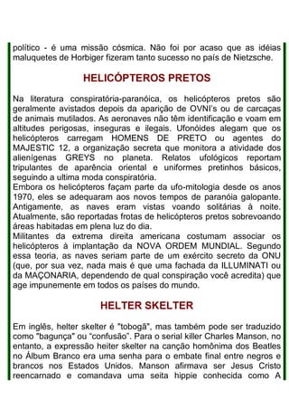 político - é uma missão cósmica. Não foi por acaso que as idéias
maluquetes de Horbiger fizeram tanto sucesso no país de Nietzsche.
HELICÓPTEROS PRETOS
Na literatura conspiratória-paranóica, os helicópteros pretos são
geralmente avistados depois da aparição de OVNI’s ou de carcaças
de animais mutilados. As aeronaves não têm identificação e voam em
altitudes perigosas, inseguras e ilegais. Ufonóides alegam que os
helicópteros carregam HOMENS DE PRETO ou agentes do
MAJESTlC 12, a organização secreta que monitora a atividade dos
alienígenas GREYS no planeta. Relatos ufológicos reportam
tripulantes de aparência oriental e uniformes pretinhos básicos,
seguindo a ultima moda conspiratória.
Embora os helicópteros façam parte da ufo-mitologia desde os anos
1970, eles se adequaram aos novos tempos de paranóia galopante.
Antigamente, as naves eram vistas voando solitárias à noite.
Atualmente, são reportadas frotas de helicópteros pretos sobrevoando
áreas habitadas em plena luz do dia.
Militantes da extrema direita americana costumam associar os
helicópteros à implantação da NOVA ORDEM MUNDIAL. Segundo
essa teoria, as naves seriam parte de um exército secreto da ONU
(que, por sua vez, nada mais é que uma fachada da ILLUMINATI ou
da MAÇONARIA, dependendo de qual conspiração você acredita) que
age impunemente em todos os países do mundo.
HELTER SKELTER
Em inglês, helter skelter é "tobogã", mas também pode ser traduzido
como "bagunça" ou “confusão”. Para o serial killer Charles Manson, no
entanto, a expressão heiter skelter na canção homônima dos Beatles
no Álbum Branco era uma senha para o embate final entre negros e
brancos nos Estados Unidos. Manson afirmava ser Jesus Cristo
reencarnado e comandava uma seita hippie conhecida como A
 