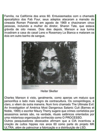 Família, na Califórnia dos anos 60. Entusiasmados com o chamado
apocalíptico dos Fab Four, seus adeptos atacaram a mansão do
cineasta Roman Polanski em agosto de 1969 e chacinaram cinco
pessoas, incluindo a mulher do diretor, Sharon Tate, que estava
grávida de oito meses. Dois dias depois, Manson e sua turma
invadiram a casa do casal Leno e Rosemary La Bianca e mataram os
dois em outro banho de sangue.
Heiter Skelter
Charles Manson é visto, geralmente, como apenas um maluco que
personifica o lado mais negro da contracultura. Os conspirólogos, é
claro, o vêem de outra maneira. Num livro chamado The Ultimate Evil:
An Investigation of América Most Dangerous Satanic Cult (Barnes et
Noble, 1999) o escritor Maury Therry sugere que crimes cometidos por
assassinos seriais são, na verdade, rituais satânicos orientados por
uma misteriosa organização conhecida como O PROCESSO.
Outros pesquisadores obcecados afirmam que a CIA incentivou a
criação de cultos hippies nos anos 60 como parte do projeto MK
ULTRA, além de patrocinar a fabricação e a distribuição de LSD.
 