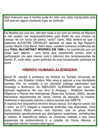 Eles insinuam que A família pode ter sido uma seita manipulada pela
CIA que em algum momento fugiu ao controle.
Os Beatles por sua vez, não têm nada a ver com os crimes de Manson
e não podem ser responsabilizados pelo efeito da sua música na
cabeça de um louco de pedra, certo? Certo. Mas lembre-se que o
satanista ALEISTER CROWLEY aparece na capa de Sgt Pepper's
Lonely Hearts CIub Band. Além disso, existem inúmeras evidências de
que PAUL McCARTNEY MORREU EM 1966 e foi substituído por um
sósia sem talento - uma farsa que certamente contou com a
participação (ou pelo menos com o silêncio) dos remanescentes da
banda. E, você sabe, quem participa de uma conspiração, participa de
outra.
HÍBRIDO HUMANO-ALIENÍGENA
David M. Jacobs é professor de história na Temple University da
Filadélfia, nos Estados Unidos. Mas essa é apenas a sua identidade
secreta. Ele, na verdade, é um ufonóide (ufólogo paranóide) que
investiga o fenômeno da ABDUÇÃO ALIENÍGENA por meio da
hipnose regressiva. No seu livro A Ameaça - Relatório Secreto:
Objetivos e Planos dos Alienígenas (Rosa dos Tempos, 2002), Jacobs
transcreve depoimentos de várias vítimas de abdução (a maioria,
mulheres) e desvenda sozinho o plano secreto dos GREYS.
A maioria dos seqüestros envolve abuso sexual. Em alguns casos, diz
o autor, os ET’s chegam a implantar embriões nas abduzidas. Uma
certa Allison Reed afirma, sob hipnose, que os greys foram
manipulados geneticamente por alienígenas superiores, semelhantes
a insetos. A experiência deixou os cinzentos estéreis e sua única
esperança de sobrevivência é a criação do Homo Alienus, o
famigerado híbrido humano-alienígena.
 