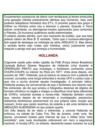 Cruzamentos sucessivos de aliens com terráqueas já teriam produzido
uma geração híbrida praticamente idêntica aos humanos, mas com
poderes telepáticos herdados dos ET’s. O próximo passo dos greys é
infiltrar os híbridos entre nós e dominar o planeta. Quando a Terra
estiver controlada, os alienígenas-insetos aparecerão para comandar
o Planeta. Os humanos autênticos serão exterminados.
O próprio Jacobs admite, num raro momento de lucidez, que sua tese
parece roteiro de filme B. É verdade. Tanto que o humano-alienígena
tem papel de destaque na mitologia da série ARQUIVO X. Mas talvez
o seriado tenha sido criado (por híbridos, claro) justamente para
maquiar o perigo real que ameaça a humanidade.
HOLLANDA
Cognome usado pelo então capitão da FAB (Força Aérea Brasileira)
Uyrangê Bolivar Soares Nogueira de Hollanda Lima durante a
OPERAÇÃO PRATO que investigou o fenômeno conhecido como
CHUPA-CHUPA no interior do Pará em 1977. Vinte anos depois, em
outubro de 1997, Hollanda, que já estava na reserva com a patente de
coronel, concedeu uma longa entrevista à revista UFO e contou tudo o
que vira e ouvira durante aquela investigação. A princípio cético,
Hollanda acabou se convencendo de que o fenômeno era mesmo real.
Na entrevista, ele diz que avistou e fotografou dezenas de objetos de
formato cilíndrico na região e chegou a classificar nove tipos diferentes
de OVNI’s, incluindo sondas e naves-mãe. Hollanda também conta
que, mesmo depois de ter encerrado a investigação, presenciou
estranhos fenômenos paranormais na sua própria casa: louças que
voavam, livros que caíam sozinhos da estante e até uma tentativa de
ABDUÇÃO ALIENÍGENA no seu próprio quarto.
Um mês depois de ter dado a entrevista, o coronel Hollanda se
enforcou na cidade de Cabo Frio, Rio de Janeiro, onde vivia. Na
época, circularam boatos pela Internet de que o militar teria “sido
suicidado”, pois suas revelações colocavam em risco a segurança
nacional. A revista UFO, no entanto, desmentiu esses rumores na sua
 