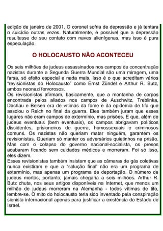 edição de janeiro de 2001. O coronel sofria de depressão e já tentara
o suicídio outras vezes. Naturalmente, é possível que a depressão
resultasse de seu contato com naves alienígenas, mas isso é pura
especulação.
O HOLOCAUSTO NÃO ACONTECEU
Os seis milhões de judeus assassinados nos campos de concentração
nazistas durante a Segunda Guerra Mundial são uma miragem, uma
farsa, só efeito especial e nada mais. Isso é o que acreditam vários
“revisionistas do Holocausto” como Ernst Zündel e Arthur R. Butz,
ambos neonazi fervorosos.
Os revisionistas afirmam, basicamente, que a montanha de corpos
encontrada pelos aliados nos campos de Auschwitz, Treblinka,
Dachau e Belsen era de vítimas da fome e da epidemia de tifo que
assolou o Reich no final da guerra. Eles também juram que esses
lugares não eram campos de extermínio, mas prisões. E que, além de
judeus eventuais (bem eventuais), os campos abrigavam políticos
dissidentes, prisioneiros de guerra, homossexuais e criminosos
comuns. Os nazistas não queriam matar ninguém, garantem os
revisionistas. Queriam só manter os adversários quietinhos na prisão.
Mas com o colapso do governo nacional-socialista, os presos
acabaram ficando sem cuidados médicos e morreram. Foi só isso,
eles dizem.
Esses revisionistas também insistem que as câmaras de gás coletivas
nunca existiram e que a “solução final' não era um programa de
extermínio, mas apenas um programa de deportação. O número de
judeus mortos, portanto, jamais chegaria a seis milhões. Arthur R.
Butz chuta, nos seus artigos disponíveis na Internet, que menos um
milhão de judeus morreram na Alemanha - todos vítimas de tifo,
lembre-se. O mito do holocausto teria sido inventado pela conspiração
sionista internacional apenas para justificar a existência do Estado de
Israel.
 