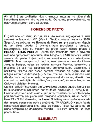 Ah, sim! E as confissões dos criminosos nazistas no tribunal de
Nuremberg também não valem nada. Os caras, provavelmente, só
estavam tirando um sarro da platéia.
HOMENS DE PRETO
É igualzinho ao filme, só que eles são menos engraçados e mais
sinistros. A lenda dos MIB (Men in Black) começou nos anos 1950.
Segundo os ufólogos, os Homens de Preto sempre aparecem depois
de um disco voador é avistado para pressionar e ameaçar
testemunhas. Eles se vestem de preto, usam carros pretos e
HELICÓPTEROS PRETOS. Dizem que trabalham para o governo,
mas não apresentam nenhuma identificação. Os MIB seriam a polícia
secreta do pacto forjado entre os americanos e os alienígenas
GREYS. Mas, ao que tudo indica, eles atuam no mundo inteiro.
Jacques Bergier, editor da revista francesa Planète, denunciou a
presença de MIB nas palestras que promovia sobre esoterismo e
ocultismo. "Penso que esses homens vestidos de negro são tão
antigos como a civilização (...). A meu ver, seu papel é impedir uma
difusão mais rápida e mais compreensível do saber, difusão que
conduziu à destruição de civilizações passadas”, escreve Bergier em
Os Livros Malditos (Hemos).
Os MIB também estiveram em VARGINHA quando aquele famoso ET
foi supostamente capturado por militares brasileiros. O filme MIB -
Homens de Preto nada mais é que uma manobra de desinformação,
pois transforma em piada uma realidade aterradora. Assim como o
filme ET - O Extraterrestre, de Steven Spielberg (uma visão açucarada
dos nossos conquistadores) e a série de TV ARQUIVO X (que faz da
conspiração alienígena uma peça de ficção). Tudo faz parte de um
plano complexo de dominação mundial. Este livro também, se você
pensar bem.
ILLUMINATI
 