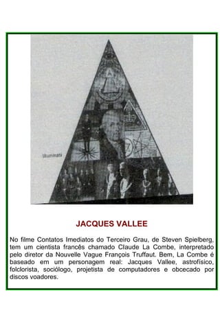 JACQUES VALLEE
No filme Contatos Imediatos do Terceiro Grau, de Steven Spielberg,
tem um cientista francês chamado CIaude La Combe, interpretado
pelo diretor da Nouvelle Vague François Truffaut. Bem, La Combe é
baseado em um personagem real: Jacques Vallee, astrofísico,
folclorista, sociólogo, projetista de computadores e obcecado por
discos voadores.
 