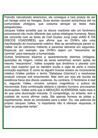 Francês naturalizado americano, ele consegue a rara proeza de ser
um herege entre os hereges. Suas teorias causam estranheza até na
comunidade ufológica, que costuma abraçar as teses mais
estapafúrdias.
Jacques Vallee acredita que os discos voadores são um fenômeno
psicossocial não muito diferente das outras mitologias humanas. Nisso
ele concorda com as teses de Carl Gustav Jung (veja JUNG E OS
DISCOS VOADORES), que afirma que os OVNI’s são uma
manifestação do inconsciente coletivo. Mas as semelhanças param aí.
Vallee vai do ceticismo militante à paranóia delirante em segundos.
Especula, por exemplo, que OVNI’s sejam um “mecanismo de
controle” para manipular a humanidade.
Outros fenômenos bizarros e aparentemente distintos (milagres,
aparições da Virgem, visões de seres estranhos) seriam ações do
mesmo “mecanismo”. Vallee suspeita que dividimos o planeta com
uma raça superior que se mantém oculta e vigia de perto a nossa
evolução espiritual. É como se alguém tivesse acesso ao inconsciente
coletivo (Vallee prefere o termo “Database Cósmica”) e resolvesse
produzir crenças sob encomenda. Mas nem por isso ele duvida da
existência física dos discos voadores. Au contraire, O fenômeno é real
e, segundo Vallee, envolve campos magnéticos e pulsos de
microondas. Esta combinação afetaria o cérebro humano, provocando
alucinações. Vallee acha que a ABDUÇÃO ALIENÍGENA nada mais é
do que uma alucinação induzida. O conspirólogo, no entanto, tem o
cuidado de nunca afirmar nada. Ele apenas fornece as pistas e,
espertamente, deixa as conclusões para o leitor. Ou, nas palavras do
próprio Jacques Vallee, “o importante não é oferecer respostas, é
fazer as perguntas certas”.
 
