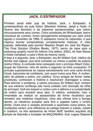JACK, O ESTRIPADOR
Primeiro serial killer pop da história, Jack, o Estripador, é
contemporâneo da pulp fiction (Sherlock Holmes, Jekyll e Hyde, A
Guerra dos Mundos) e da imprensa sensacionalista, que cobriu
minuciosamente seus crimes. Cinco prostitutas de Whitechapel, bairro
miserável de Londres, foram selvagemente estripadas por Jack entre
agosto e novembro de 1888. O assassino nunca foi capturado, o que
inspirou teorias conspiratórias completamente malucas. A mais
popular, defendida pelo escritor Stephen Knight em Jack the Ripper:
The Final Solution (Grafton Books, 1977), serviu de base para a
ambiciosa graphic novel Do Inferno (Via lettera, 2002), de AIan Moore
e Eddie Campbell, e para o filme de mesmo nome.
A tese é a seguinte; Jack, o Estripador, era Sir William Gull, médico da
família real inglesa, que teria cometido os crimes a pedido da própria
rainha Vitória. A confusão teria começado com o príncipe AIbert Victor,
duque de Clarence, neto da rainha e segundo na linha sucessória. O
príncipe supostamente se casara secretamente com uma certa Annie
Crook, balconista de confeitaria, com quem tivera uma filha. A mulher,
além de plebéia e pobre, era católica. Cinco amigas de Annie, todas
prostitutas, conheciam a história e resolveram chantagear a coroa.
Para eliminar o problema, a rainha convocou Sir William Gull, homem
de sua extrema confiança (ele havia cuidado com discrição da sífilis
do príncipe). Gull era maçom e contou com o silêncio e a cumplicidade
da ordem para encobrir seus atos. O médico, entretanto, traiu a
irmandade ao realizar os assassinatos de forma ritualística que
remetem aos mistérios maçônicos. Uma das vitimas teve a barriga
aberta, os intestinos puxados para fora e jogados sobre o ombro
direito. Outra teve o coração arrancado e queimado numa lareira. As
mutilações seriam uma referência ao castigo imposto a Jubela, Jubelo
e Jubelum, os três assassinos de Hiram Abiff, lendário arquiteto do
templo de Salomão e fundador da MAÇONARIA. Gull, sugere Stephen
 
