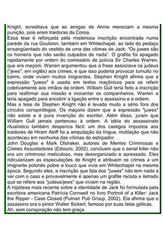 Knight, acreditava que as amigas de Annie mereciam a mesma
punição, pois eram traidoras da Coroa.
Essa tese é reforçada pela misteriosa inscrição encontrada numa
parede da rua Goulston, também em Whitechapel, ao lado do pedaço
ensangüentado do vestido de uma das vitimas de Jack: “Os juwes são
os homens que não serão culpados de nada”. O grafite foi apagado
rapidamente por ordem do comissário de polícia Sir Charles Warren,
que era maçom. Warren argumentou que a frase associava os judeus
(“jews", em inglês) aos crimes, e que isso poderia provocar tumulto no
bairro, onde viviam muitos imigrantes. Stephen Knight afirma que a
expressão "juwes" é usada em textos maçônicos para se referir
coletivamente aos irmãos da ordem. William Gull teria feito a inscrição
para reafirmar sua missão e inocentar os companheiros. Warren a
teria apagado para encobrir a ligação entre o assassino e a ordem.
Mas a tese de Stephen Knight não é levada muito a sério fora dos
círculos conspirólogos. Os maçons dizem que a expressão "juwes"
não existe e é pura invenção do escritor. Além disso, juram que
William Gull jamais pertenceu à ordem. A idéia do assassinato
ritualístico também despenca fácil: um dos castigos impostos aos
traidores de Hiram Abiff foi a amputação da língua, mutilação que não
aconteceu em nenhuma das vítimas do estripador.
John Douglas e Mark Olshaker, autores de Mentes Criminosas e
Crimes Assustadores (Ediouro, 2002), concluem que o serial killer não
era um criminoso meticuloso, mas desorganizado e apressado. Eles
ridicularizam as especulações de Knight e atribuem os crimes a um
imigrante polonês pobre e louco que vivia em Whitechapel na mesma
época. Segundo eles, a inscrição que fala dos "juwes" não tem nada a
ver com o caso e provavelmente é apenas um grafite racista e iletrado
que se refere aos “judeus/jews" que viviam na região.
A hipótese mais recente sobre a identidade de Jack foi formulada pela
escritora americana Patrícia Cornwell no livro Portroit of a Killer: Jack
the Ripper - Case Closed (Putnan Pub Group, 2002). Ela afirma que o
assassino era o pintor Walter Sickert, famoso por suas telas góticas.
Ah, sem conspiração não tem graça.
 