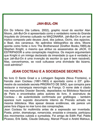 JAH-BUL-ON
Em Do Inferno (lia Lettera, 2002), graphic novel do escritor Alan
Moore, Jah-Bul-On é apresentado como o verdadeiro nome do Grande
Arquiteto do Universo cultuado na MAÇONARIA. Jah-Bul-On é um ser
tríptico composto pelo deuses Javé, dos judeus, Osíris, dos egípcios,
e Baal, dos cananeus. No apêndice bibliográfico da obra, Moore
aponta como fonte o livro The Brotherwood (Grafton Books,1989),de
Stephen Knight, o mesmo que atribui os assassinatos de JACK, O
ESTRIPADOR a uma conspiração maçônica. Os maçom argumentam
que Knight é um inimigo declarado da irmandade (o que é verdade) e
que Jah-Bul-On é uma invenção do escritor (o que é bem razoável).
Mas, convenhamos, se você cultuasse uma divindade tão bizarra,
você admitiria?
JEAN COCTEAU E A SOCIEDADE SECRETA
No livro O Santo Graal e a Linhagem Sagrada (Nova Fronteira), o
francês Jean Cocteau (1891-1963) é apontado como o 23º. grão-
mestre da sociedade secreta PRIORATO DE SIÃO, que conspira para
restaurar a monarquia merovíngia na França. O nome dele é citado
nos manuscritos Dossier Secrets, depositados na Biblioteca Nacional
de Paris e encontrados pelos autores do livro. A assinatura de
Cocteau - de autenticidade confirmada por grafólogos - também
aparece num suposto documento interno do Priorato achado na
mesma biblioteca. Mas apesar dessas evidências, ele parece um
peixe fora d'água no mar turvo das conspirações.
Jean Cocteau foi multimídia antes de a expressão ser inventada.
Poeta, pintor, dramaturgo, romancista, ensaísta e cineasta, participou
dos movimentos cubista e surrealista. Foi amigo de Edith Piaf, Pablo
Picasso, Erik Satie, Claude Debussy, Marcel Proust e André Malraux.
 