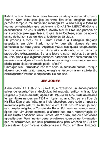 Boêmio e bon vivant, teve casos homossexuais que escandalizaram a
França. Com toda essa joie de vivre, fica difícil imaginar que ele
perderia tempo numa subversão monarquista. A não ser que todas as
teorias conspiratórias que envolvem a DINASTIA MEROVÍNGIA e a
descendência de Jesus Cristo e MARIA MADALENA não passem de
uma practical joke gigantesca. E que Jean Cocteau, dono de notório
senso de humor, seja um dos articuladores da piada.
Os próprios autores de O Santo Graal e a Linhagem Sagrada
suspeitam, em determinado momento, que são vítimas de uma
brincadeira de mau gosto: "Algumas vezes nós quase desprezamos
todo o assunto como uma brincadeira elaborada, uma piada de
proporções extravagantes. Se este fosse o caso, todavia, tratar-se-ia
de uma piada que algumas pessoas pareciam estar sustentando por
séculos - e se alguém investe tanto tempo, energia e recursos em uma
piada, pode ela ser chamada piada, afinal?"
Claro que sim. ParanóIcos não têm nenhum senso de humor. Por que
alguém dedicaria tanto tempo, energia e recursos a uma piada tão
extravagante? Porque e engraçado. Só por isso.
JIM JONES
Assim como LEE HARVEY OSWALD, o reverendo Jim Jones parecia
sofrer de esquizofrenia ideológica: foi maxista, anticomunista, líder
religioso e (supostamente) agente da KGB e da CIA. Tudo ao mesmo
tempo. Jones nasceu em 1931 em Lynn, Indiana. Seu pai era líder da
Ku Klux Klan e sua mãe, uma índia cherokee. Logo cedo o rapaz se
interessou pela palavra do Senhor, e em 1963, aos 32 anos, já tinha
sua própria religião, o Templo do Povo. Foi mais ou menos nessa
época que Jim Jones começou a afirmar que era a reencarnação de
Jesus Cristo e Vladimir Lênin. Juntos. AIém disso, passou a ter visões
apocalípticas. Para manter seus seguidores seguros no Armagedon
que se aproximava, ele saiu perambulando pela América do Sul em
busca de um lugar para estabelecer a seita. Morou em Belo Horizonte,
 