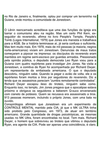 no Rio de Janeiro e, finalmente. optou por comprar um terreninho na
Guiana, onde montou a comunidade de Jonestown.
O Lênin reencarnado acreditava que uma das funções da igreja era
barrar o comunismo ateu na região. Mas um certo Phil Kern, ex-
seguidor do reverendo, afirma no livro People's Temple, People's
Tomb (Logos International, 1979) que Jones era marxista e trabalhava
para a KGB. Se a história terminasse aí, já seria confusa o suficiente.
Mas tem muito mais. Em 1978, mais de mil pessoas (a maioria, negros
norte-americanos) viviam em Jonestown. Denuncias de maus tratos
começaram a pipocar na imprensa: os discípulos do reverendo eram
mantidos em regime semi-escravo por guardas armados. Pressionado
pela opinião pública, o deputado democrata Leo Ryan voou para a
Guiana com quatro repórteres para investigar Jim Jones. Na visita a
Jonestown, a comitiva de Ryan foi acompanhada por Richard Dwyer,
um representante da embaixada americana. O que o deputado
descobriu, ninguém sabe. Quando ia pegar o avião de volta, ele e os
repórteres foram mortos a tiros por seguidores do reverendo. Diz a
lenda que os assassinos pareciam “zumbis remotamente controlados”.
Richard Dwyer escapou ileso do tiroteio, ninguém sabe como.
Enquanto isso, no templo, Jim Jones pregava que o apocalipse estava
próximo e obrigava os seguidores a beberem Q-suco envenenado
com cianeto de potássio. Quem se recusava era assassinado a tiros.
913 pessoas morreram, incluindo o próprio Jones, com uma bala no
ouvido.
Conspirólogos afirmam que Jonestown era um experimento de
CONTROLE MENTAL mantido pela CIA, já que o MK ULTRA tinha
sido proibido pelo Congresso, em 1973, de atuar em território
americano. Grande quantidade de drogas psicotrópicas, as mesmas
usadas no MK Ultra, foram encontradas no local. Tem mais. Richard
Dwyer, o homem que sobreviveu ao tiroteio que vitimou o deputado
Ryan, era agente da CIA. Pode ser apenas uma coincidência, é claro.
 