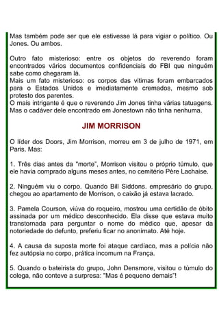 Mas também pode ser que ele estivesse lá para vigiar o político. Ou
Jones. Ou ambos.
Outro fato misterioso: entre os objetos do reverendo foram
encontrados vários documentos confidenciais do FBI que ninguém
sabe como chegaram lá.
Mais um fato misterioso: os corpos das vitimas foram embarcados
para o Estados Unidos e imediatamente cremados, mesmo sob
protesto dos parentes.
O mais intrigante é que o reverendo Jim Jones tinha várias tatuagens.
Mas o cadáver dele encontrado em Jonestown não tinha nenhuma.
JIM MORRISON
O líder dos Doors, Jim Morrison, morreu em 3 de julho de 1971, em
Paris. Mas:
1. Três dias antes da "morte”, Morrison visitou o próprio túmulo, que
ele havia comprado alguns meses antes, no cemitério Père Lachaise.
2. Ninguém viu o corpo. Quando Bill Siddons. empresário do grupo,
chegou ao apartamento de Morrison, o caixão já estava lacrado.
3. Pamela Courson, viúva do roqueiro, mostrou uma certidão de óbito
assinada por um médico desconhecido. Ela disse que estava muito
transtornada para perguntar o nome do médico que, apesar da
notoriedade do defunto, preferiu ficar no anonimato. Até hoje.
4. A causa da suposta morte foi ataque cardíaco, mas a polícia não
fez autópsia no corpo, prática incomum na França.
5. Quando o bateirista do grupo, John Densmore, visitou o túmulo do
colega, não conteve a surpresa: "Mas é pequeno demais”!
 