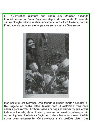 6. Testemunhas afirmam que viram Jim Morrison andando
tranqüilamente por Paris. Dois anos depois da sua morte. E um certo
James Douglas Morrison abriu uma conta no Bank of América, de São
Francisco, de onde transferiu grandes somas para a Dinamarca.
Mas por que Jim Morrison teria forjado a própria morte? Simples. O
Rei Lagarto se sentia velho demais para O rock'n'roIl, mas novo
demais para morrer. Embora fosse um popstar milionário que comia
toda a mulherada, ele no fundo, queria ser um escritor pobre que não
come ninguém. Preferiu se fingir de morto e tentar a carreira literária
numa outra encarnação. Conspirólogos mais doidões dizem que
 
