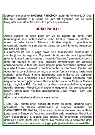 Morrison é o escritor THOMAS PYNCHON, autor de Vineland, O Arco-
Íris da Gravidade e O Leilão do Lote 49. Pynchon não se deixa
fotografar nem dá entrevistas. É a prova que faltava.
JOÃO PAULO I
Albino Luciani foi eleito papa em 26 de agosto de 1978. Para
homenagear seus antecessores, João XXIII e Paulo VI, adotou o
nome de João Paulo I. Trinta e três dias depois, o pontífice foi
encontrado morto no seu quarto, vítima de um infarto no miocárdio.
Ele tinha 66 anos.
Os rumores de que o papa havia sido assassinado começaram a
circular já no dia seguinte. O primeiro boato era de uma ingenuidade
gritante: Luciani queria vender o “ouro do Vaticano” para acabar com a
fome do mundo e, por isso, acabara envenenado por cardeais
conservadores. A tese era idiota demais para convencer qualquer um
que não tivesse queimado completamente os neurônios. Então uma
outra teoria conspiratória começou a tomar forma - e essa fazia mais
sentido. João Paulo I teria descoberto que o Banco do Vaticano,
presidido pelo arcebispo Paul Marcinkus, estava envolvido num
esquema de corrupção com o Banco Ambrosiano de Milão, a Máfia e
a loja maçônica P-2. Disposto a acabar com a roubalheira, o papa
decidiu exonerar Marcinkus e expor o esquema. Os conspiradores,
porém, foram mais rápidos: assassinaram João Paulo I com uma
injeção letal.
Alguns fatos ajudam a alicerçar essa teoria:
. Em 1982, quatro anos depois da morte do papa, Roberto Calvi,
presidente do Banco Ambrosiano e suposto membro dos
CAVALEIROS DE MALTA, foi acusado de lavar dinheiro para a Máfia,
junto com o Banco do Vaticano presidido pelo arcebispo Marcinkus.
Calvi desapareceu e, alguns dias depois, foi encontrado enforcado
debaixo de uma ponte em Londres. No mesmo dia, a secretária dele,
Graziella Corrocher, resolveu se jogar pela janela do banco em Milão.
 