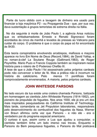 . Parte do lucro obtido com a lavagem de dinheiro era usado para
financiar a loja maçônica P2 - ou Propaganda Due - que, por sua vez,
dava sustentação a grupos terroristas de extrema direita na Itália.
. No dia seguinte à morte de João Paulo I, a agência Ansa noticiou
que os embalsamadores Ernesto e Renato Signoracci foram
acordados às cinco da manhã e levados às pressas ao Vaticano para
cuidar do corpo. O problema é que o corpo do papa só foi encontrado
às 5h30.
Esta teoria conspiratória envolvendo arcebispos, mafiosos e maçons
aparece no livro Em Nome de Deus (Record,1984), de David Yallop, e
no roman-à-clef La Soutane Rouge (Gallimard,1983), de Roger
Peyrefitte. Mario Puzo e Francis Coppola também se inspiraram nessa
história para o roteiro de O Poderoso Chefão III.
A tese de que o João Paulo I foi assassinado pelos próprios cardeais
pode não convencer o leitor de fé. Mas a prática não é incomum na
história do catolicismo. Pelo menos 11 pontífices foram
comprovadamente envenenados. A maioria, pelos próprios cardeais.
JOHN WHITESIDE PARSONS
No lado escuro da lua existe uma cratera chamada Parsons, batizada
em homenagem ao cientista John Whiteside Parsons (1914-1952), um
pioneiro da propulsão de foguetes. Nos anos 1930, ele já era um dos
mais inspirados pesquisadores do Califórnia Institute of Technology.
Mais tarde, comandaria os Jet Propulsion laboratories, responsáveis
pelo desenvolvimento do combustível dos foguetes da Nasa. Werner
von Braun afirmou certa vez que Parsons - e não ele - era o
verdadeiro pai do programa espacial americano.
O curioso é que, assim como a Lua que ajudou a conquistar, o
cientista também tinha um lado imerso nas trevas. Enquanto o
Parsons do Bem pesquisava foguetes, o Parsons do Mal praticava
 