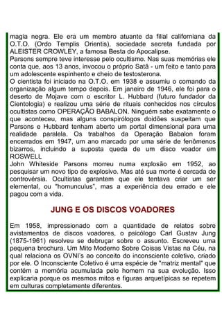 magia negra. Ele era um membro atuante da filial californiana da
O.T.O. (Ordo Templis Orientis), sociedade secreta fundada por
ALEISTER CROWLEY, a famosa Besta do Apocalipse.
Parsons sempre teve interesse pelo ocultismo. Nas suas memórias ele
conta que, aos 13 anos, invocou o próprio Satã - um feito e tanto para
um adolescente espinhento e cheio de testosterona.
O cientista foi iniciado na O.T.O. em 1938 e assumiu o comando da
organização algum tempo depois. Em janeiro de 1946, ele foi para o
deserto de Mojave com o escritor L. Hubbard (futuro fundador da
Cientologia) e realizou uma série de rituais conhecidos nos círculos
ocultistas como OPERAÇÃO BABALON. Ninguém sabe exatamente o
que aconteceu, mas alguns conspirólogos doidões suspeitam que
Parsons e Hubbard tenham aberto um portal dimensional para uma
realidade paralela. Os trabalhos da Operação Babalon foram
encerrados em 1947, um ano marcado por uma série de fenômenos
bizarros, incluindo a suposta queda de um disco voador em
ROSWELL
John Whiteside Parsons morreu numa explosão em 1952, ao
pesquisar um novo tipo de explosivo. Mas até sua morte é cercada de
controvérsia. Ocultistas garantem que ele tentava criar um ser
elemental, ou "homunculus”, mas a experiência deu errado e ele
pagou com a vida.
JUNG E OS DISCOS VOADORES
Em 1958, impressionado com a quantidade de relatos sobre
avistamentos de discos voadores, o psicólogo Carl Gustav Jung
(1875-1961) resolveu se debruçar sobre o assunto. Escreveu uma
pequena brochura. Um Mito Moderno Sobre Coisas Vistas na Céu, na
qual relaciona os OVNI’s ao conceito do inconsciente coletivo, criado
por ele. O Inconsciente Coletivo é uma espécie de "matriz mental" que
contém a memória acumulada pelo homem na sua evolução. Isso
explicaria porque os mesmos mitos e figuras arquetípicas se repetem
em culturas completamente diferentes.
 