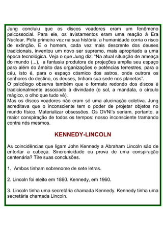 Jung concluiu que os discos voadores eram um fenômeno
psicossocial. Para ele, os avistamentos eram uma reação à Era
Nuclear. PeIa primeira vez na sua história, a humanidade corria o risco
de extinção. E o homem, cada vez mais descrente dos deuses
tradicionais, inventou um novo ser supremo, mais apropriado a uma
época tecnológica. Veja o que Jung diz: “Na atual situação de ameaça
do mundo (...), a fantasia produtora de projeções amplia seu espaço
para além do âmbito das organizações e potências terrestres, para o
céu, isto é, para o espaço cósmico dos astros, onde outrora os
senhores do destino, os deuses, tinham sua sede nos planetas”.
O psicólogo observa também que o formato redondo dos discos é
tradicionalmente associado à divindade (o sol, a mandala, o círculo
mágico, o olho que tudo vê).
Mas os discos voadores não eram só uma alucinação coletiva. Jung
acreditava que o inconsciente tem o poder de projetar objetos no
mundo físico. Materializar obsessões. Os OVNI’s seriam, portanto, a
maior conspiração de todos os tempos: nosso inconsciente tramando
contra nós mesmos.
KENNEDY-LINCOLN
As coincidências que ligam John Kennedy a Abraham Lincoln são de
entortar a cabeça. Sincronicidade ou prova de uma conspiração
centenária? Tire suas conclusões.
1. Ambos tinham sobrenome de sete letras.
2. Lincoln foi eleito em 1860. Kennedy, em 1960.
3. Lincoln tinha uma secretária chamada Kennedy. Kennedy tinha uma
secretária chamada Lincoln.
 