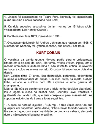 4. Lincoln foi assassinado no Teatro Ford. Kennedy foi assassinado
numa limusine Lincoln, fabricada pela Ford.
5. Os dois supostos assassinos tinham nomes de 15 letras (John
Wilkes Booth, Lee Harvey Oswald).
6. Booth nasceu tem 1839, Oswald em 1939.
7. O sucessor de Lincoln foi Andrew Johnson, que nasceu em 1808. O
sucessor de Kennedy foi Lyndon Johnson, que nasceu em 1908.
KURT COBAlN
O vocalista da banda grunge Nirvana partiu para o Lollapalooza
Eterno em 5 de abril de 1994. Ele tomou vários Valium, injetou em si
mesmo uma dose letal de heroína e, não satisfeito, enfiou um revólver
na boca e colou os miolos no teto. O corpo foi encontrado dois dias
depois.
Kurt Cobain tinha 27 anos. Era depressivo, paranóico, dependente
químico e colecionador de armas. Um mês antes da morte, Cobain
tinha tentado o suicídio com 50 aspirinas e uma garrafa de
champanhe.
Mas os fãs não se conformam que o ídolo tenha decidido abandoná-
los e jogam a culpa na mulher dele, Courtney Love, vocalista e
guitarrista da banda Hole, que teria conspirado para assassiná-lo. As
supostas evidências da trama são as seguintes:
1. A dose de heroína injetada - 1,25 mg - é três vezes maior do que
qualquer um suportaria. Além disso, Cobain havia tomado Valium. Os
fãs alegam que, com essa quantidade de droga na cabeça, ele cairia
duro e não conseguiria puxar o gatilho.
 
