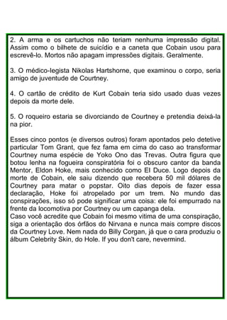 2. A arma e os cartuchos não teriam nenhuma impressão digital.
Assim como o bilhete de suicídio e a caneta que Cobain usou para
escrevê-lo. Mortos não apagam impressões digitais. Geralmente.
3. O médico-Iegista Nikolas Hartshorne, que examinou o corpo, seria
amigo de juventude de Courtney.
4. O cartão de crédito de Kurt Cobain teria sido usado duas vezes
depois da morte dele.
5. O roqueiro estaria se divorciando de Courtney e pretendia deixá-la
na pior.
Esses cinco pontos (e diversos outros) foram apontados pelo detetive
particular Tom Grant, que fez fama em cima do caso ao transformar
Courtney numa espécie de Yoko Ono das Trevas. Outra figura que
botou lenha na fogueira conspiratória foi o obscuro cantor da banda
Mentor, Eldon Hoke, mais conhecido como EI Duce. Logo depois da
morte de Cobain, ele saiu dizendo que recebera 50 mil dólares de
Courtney para matar o popstar. Oito dias depois de fazer essa
declaração, Hoke foi atropelado por um trem. No mundo das
conspirações, isso só pode significar uma coisa: ele foi empurrado na
frente da locomotiva por Courtney ou um capanga dela.
Caso você acredite que Cobain foi mesmo vitima de uma conspiração,
siga a orientação dos órfãos do Nirvana e nunca mais compre discos
da Courtney Love. Nem nada do Billy Corgan, já que o cara produziu o
álbum Celebrity Skin, do Hole. If you don't care, nevermind.
 