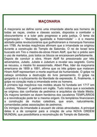 MAÇONARIA
A maçonaria se define como uma irmandade aberta aos homens de
todas as raças, credos e classes sociais, dispostos a combater o
obscurantismo e a lutar pelo progresso e pela justiça. O lema da
organização – “liberdade, igualdade e fraternidade” – é o mesmo
adotado pelos revolucionários que guilhotinaram a monarquia francesa
em 1789. As lendas maçônicas afirmam que a irmandade se originou
durante a construção do Templo de Salomão. O rei de Israel teria
buscado em Tiro o mestre-de-obras Hiram Abiff, que fez o prédio sem
o uso de martelos, pois todos os blocos se encaixavam perfeitamente.
Depois de concluir a obra, Hiram Abiff foi pressionado por três
adversários, Jubelo, Jubela e Jubelum a revelar seu segredo. Como
se recusou, o mestre foi assassinado. Albert Pike, líder da maçonaria
americana de 1859 a 1891, afirma que os três golpes que mataram
Hiram Abiff representam a morte espiritual da humanidade. O golpe na
cabeça simboliza a destruição do livre pensamento. O golpe na
garganta é o sufocamento da liberdade de expressão. E, finalmente, o
golpe no coração mata a irmandade entre os homens.
A primeira loja maçônica nos moldes atuais foi fundada em 1717 em
Londres. “Masson” é pedreiro em inglês. Tudo indica que a sociedade
se originou das confrarias de pedreiros e arquitetos da Idade Média.
Os maçons também se dizem herdeiros dos cavaleiros TEMPLÁRIOS
e a reivindicação pode ter a mesma origem. Os templários financiaram
a construção de muitas catedrais, que eram, naturalmente,
comandadas pelas associações de pedreiros.
Os inimigos da irmandade a acusam de várias atrocidades. A principal
delas é a de conspirar para a criação de uma NOVA ORDEM
MUNDIAL que possibilitaria a reconstrução do Templo de Salomão.
 