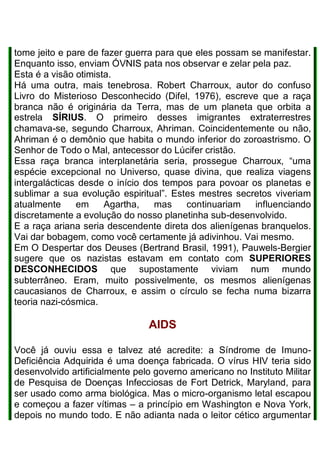 tome jeito e pare de fazer guerra para que eles possam se manifestar.
Enquanto isso, enviam ÓVNIS pata nos observar e zelar pela paz.
Esta é a visão otimista.
Há uma outra, mais tenebrosa. Robert Charroux, autor do confuso
Livro do Misterioso Desconhecido (Difel, 1976), escreve que a raça
branca não é originária da Terra, mas de um planeta que orbita a
estrela SÍRIUS. O primeiro desses imigrantes extraterrestres
chamava-se, segundo Charroux, Ahriman. Coincidentemente ou não,
Ahriman é o demônio que habita o mundo inferior do zoroastrismo. O
Senhor de Todo o Mal, antecessor do Lúcifer cristão.
Essa raça branca interplanetária seria, prossegue Charroux, “uma
espécie excepcional no Universo, quase divina, que realiza viagens
intergalácticas desde o início dos tempos para povoar os planetas e
sublimar a sua evolução espiritual”. Estes mestres secretos viveriam
atualmente em Agartha, mas continuariam influenciando
discretamente a evolução do nosso planetinha sub-desenvolvido.
E a raça ariana seria descendente direta dos alienígenas branquelos.
Vai dar bobagem, como você certamente já adivinhou. Vai mesmo.
Em O Despertar dos Deuses (Bertrand Brasil, 1991), Pauwels-Bergier
sugere que os nazistas estavam em contato com SUPERIORES
DESCONHECIDOS que supostamente viviam num mundo
subterrâneo. Eram, muito possivelmente, os mesmos alienígenas
caucasianos de Charroux, e assim o círculo se fecha numa bizarra
teoria nazi-cósmica.
AIDS
Você já ouviu essa e talvez até acredite: a Síndrome de Imuno-
Deficiência Adquirida é uma doença fabricada. O vírus HIV teria sido
desenvolvido artificialmente pelo governo americano no Instituto Militar
de Pesquisa de Doenças Infecciosas de Fort Detrick, Maryland, para
ser usado como arma biológica. Mas o micro-organismo letal escapou
e começou a fazer vítimas – a princípio em Washington e Nova York,
depois no mundo todo. E não adianta nada o leitor cético argumentar
 
