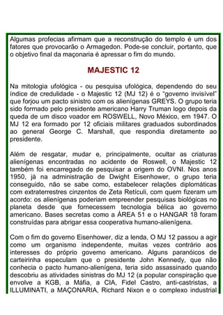 Algumas profecias afirmam que a reconstrução do templo é um dos
fatores que provocarão o Armagedon. Pode-se concluir, portanto, que
o objetivo final da maçonaria é apressar o fim do mundo.
MAJESTlC 12
Na mitologia ufológica - ou pesquisa ufológica, dependendo do seu
índice de credulidade - o Majestic 12 (MJ 12) é o “governo invisível”
que forjou um pacto sinistro com os alienígenas GREYS. O grupo teria
sido formado pelo presidente americano Harry Truman logo depois da
queda de um disco voador em ROSWELL, Novo México, em 1947. O
MJ 12 era formado por 12 oficiais militares graduados subordinados
ao general George C. Marshall, que respondia diretamente ao
presidente.
Além de resgatar, mudar e, principalmente, ocultar as criaturas
alienígenas encontradas no acidente de Roswell, o Majestic 12
também foi encarregado de pesquisar a origem do OVNI. Nos anos
1950, já na administração de Dwight Eisenhower, o grupo teria
conseguido, não se sabe como, estabelecer relações diplomáticas
com extraterrestres cinzentos de Zeta Retículi, com quem fizeram um
acordo: os alienígenas poderiam empreender pesquisas biológicas no
planeta desde que fornecessem tecnologia bélica ao governo
americano. Bases secretas como a ÁREA 51 e o HANGAR 18 foram
construídas para abrigar essa cooperativa humano-alienígena.
Com o fim do governo Eisenhower, diz a lenda, O MJ 12 passou a agir
como um organismo independente, muitas vezes contrário aos
interesses do próprio governo americano. Alguns paranóicos de
carteirinha especulam que o presidente John Kennedy, que não
conhecia o pacto humano-alienígena, teria sido assassinado quando
descobriu as atividades sinistras do MJ 12 (a popular conspiração que
envolve a KGB, a Máfia, a CIA, Fidel Castro, anti-castristas, a
ILLUMINATI, a MAÇONARIA, Richard Nixon e o complexo industrial
 