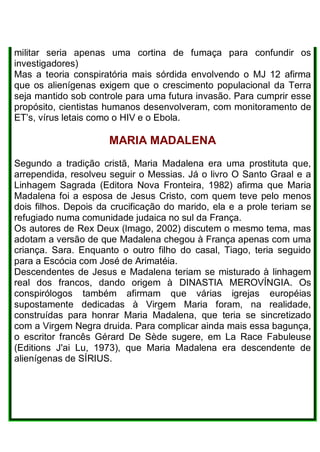 militar seria apenas uma cortina de fumaça para confundir os
investigadores)
Mas a teoria conspiratória mais sórdida envolvendo o MJ 12 afirma
que os alienígenas exigem que o crescimento populacional da Terra
seja mantido sob controle para uma futura invasão. Para cumprir esse
propósito, cientistas humanos desenvolveram, com monitoramento de
ET’s, vírus letais como o HIV e o Ebola.
MARIA MADALENA
Segundo a tradição cristã, Maria Madalena era uma prostituta que,
arrependida, resolveu seguir o Messias. Já o livro O Santo Graal e a
Linhagem Sagrada (Editora Nova Fronteira, 1982) afirma que Maria
Madalena foi a esposa de Jesus Cristo, com quem teve pelo menos
dois filhos. Depois da crucificação do marido, ela e a prole teriam se
refugiado numa comunidade judaica no sul da França.
Os autores de Rex Deux (lmago, 2002) discutem o mesmo tema, mas
adotam a versão de que Madalena chegou à França apenas com uma
criança. Sara. Enquanto o outro filho do casal, Tiago, teria seguido
para a Escócia com José de Arimatéia.
Descendentes de Jesus e Madalena teriam se misturado à linhagem
real dos francos, dando origem à DINASTIA MEROVÍNGIA. Os
conspirólogos também afirmam que várias igrejas européias
supostamente dedicadas à Virgem Maria foram, na realidade,
construídas para honrar Maria Madalena, que teria se sincretizado
com a Virgem Negra druida. Para complicar ainda mais essa bagunça,
o escritor francês Gérard De Sède sugere, em La Race Fabuleuse
(Editions J'ai Lu, 1973), que Maria Madalena era descendente de
alienígenas de SÍRIUS.
 