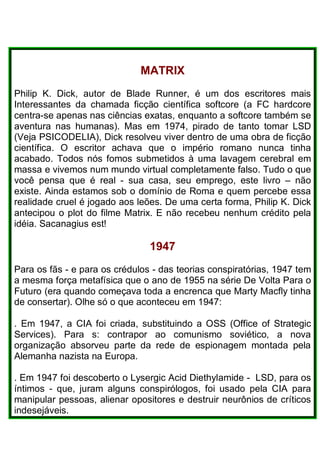 MATRIX
Philip K. Dick, autor de Blade Runner, é um dos escritores mais
Interessantes da chamada ficção científica softcore (a FC hardcore
centra-se apenas nas ciências exatas, enquanto a softcore também se
aventura nas humanas). Mas em 1974, pirado de tanto tomar LSD
(Veja PSICODELIA), Dick resolveu viver dentro de uma obra de ficção
científica. O escritor achava que o império romano nunca tinha
acabado. Todos nós fomos submetidos à uma lavagem cerebral em
massa e vivemos num mundo virtual completamente falso. Tudo o que
você pensa que é real - sua casa, seu emprego, este livro – não
existe. Ainda estamos sob o domínio de Roma e quem percebe essa
realidade cruel é jogado aos leões. De uma certa forma, Philip K. Dick
antecipou o plot do filme Matrix. E não recebeu nenhum crédito pela
idéia. Sacanagius est!
1947
Para os fãs - e para os crédulos - das teorias conspiratórias, 1947 tem
a mesma força metafísica que o ano de 1955 na série De Volta Para o
Futuro (era quando começava toda a encrenca que Marty Macfly tinha
de consertar). Olhe só o que aconteceu em 1947:
. Em 1947, a CIA foi criada, substituindo a OSS (Office of Strategic
Services). Para s: contrapor ao comunismo soviético, a nova
organização absorveu parte da rede de espionagem montada pela
Alemanha nazista na Europa.
. Em 1947 foi descoberto o Lysergic Acid Diethylamide - LSD, para os
íntimos - que, juram alguns conspirólogos, foi usado pela CIA para
manipular pessoas, alienar opositores e destruir neurônios de críticos
indesejáveis.
 