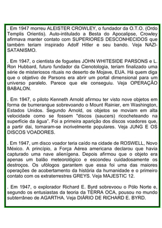 . Em 1947 morreu ALEISTER CROWLEY, o fundador da O.T.O. (Ordo
Templis Orientis). Auto-intitulado a Besta do Apocalipse, Crowley
afirmava manter contato com SUPERIORES DESCONHECIDOS que
também teriam inspirado Adolf Hitler e seu bando. Veja NAZl-
SATANISMO.
. Em 1947, o cientista de foguetes JOHN WHITESIDE PARSONS e L.
Ron Hubbard, futuro fundador da Cienotologia, teriam finalizado uma
série de misteriosos rituais no deserto de Mojave, EUA. Há quem diga
que o objetivo de Parsons era abrir um portal dimensional para um
universo paralelo. Parece que ele conseguiu. Veja OPERAÇÃO
BABALON.
. Em 1947, o piloto Kenneth Arnold afirmou ter visto nove objetos em
forma de bumerangue sobrevoando o Mount Rainier, em Washington,
Estados Unidos. Segundo Arnold, os objetos se moviam em alta
velocidade como se fossem "discos (saucers) ricocheteando na
superfície da água”. Foi a primeira aparição dos discos voadores que,
a partir dai, tornaram-se incrivelmente populares. Veja JUNG E OS
DISCOS VOADORES.
. Em 1947, um disco voador teria caído na cidade de ROSWELL, Novo
México. A princípio, a Força Aérea americana declarou que havia
capturado uma nave alienígena. Depois afirmou que o objeto era
apenas um balão meteorológico e escondeu cuidadosamente os
destroços. Os ufólogos garantem que essa foi uma das maiores
operações de acobertamento da história da humanidade e o primeiro
contato com os extraterrestres GREYS. Veja MAJESTIC 12.
. Em 1947, o explorador Richard E. Byrd sobrevoou o Pólo Norte e,
segundo os entusiastas da teoria da TERRA OCA, pousou no mundo
subterrâneo de AGARTHA. Veja DIÁRIO DE RlCHARD E. BYRD.
 