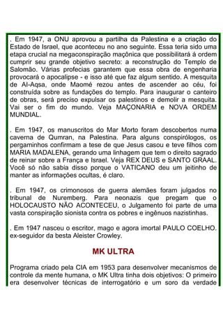 . Em 1947, a ONU aprovou a partilha da Palestina e a criação do
Estado de Israel, que aconteceu no ano seguinte. Essa teria sido uma
etapa crucial na megaconspiração maçônica que possibilitará á ordem
cumprir seu grande objetivo secreto: a reconstrução do Templo de
Salomão. Várias profecias garantem que essa obra de engenharia
provocará o apocalipse - e isso até que faz algum sentido. A mesquita
de AI-Aqsa, onde Maomé rezou antes de ascender ao céu, foi
construída sobre as fundações do templo. Para inaugurar o canteiro
de obras, será preciso expulsar os palestinos e demolir a mesquita.
Vai ser o fim do mundo. Veja MAÇONARIA e NOVA ORDEM
MUNDIAL.
. Em 1947, os manuscritos do Mar Morto foram descobertos numa
caverna de Qumran, na Palestina. Para alguns conspirólogos, os
pergaminhos confirmam a tese de que Jesus casou e teve filhos com
MARIA MADALENA, gerando uma linhagem que tem o direito sagrado
de reinar sobre a França e Israel. Veja REX DEUS e SANTO GRAAL.
Você só não sabia disso porque o VATICANO deu um jeitinho de
manter as informações ocultas, é claro.
. Em 1947, os crimonosos de guerra alemães foram julgados no
tribunal de Nuremberg. Para neonazis que pregam que o
HOLOCAUSTO NÃO ACONTECEU, o Julgamento foi parte de uma
vasta conspiração sionista contra os pobres e ingênuos nazistinhas.
. Em 1947 nasceu o escritor, mago e agora imortal PAULO COELHO.
ex-seguidor da besta Aleister Crowley.
MK ULTRA
Programa criado pela CIA em 1953 para desenvolver mecanismos de
controle da mente humana, o MK Ultra tinha dois objetivos: O primeiro
era desenvolver técnicas de interrogatório e um soro da verdade
 