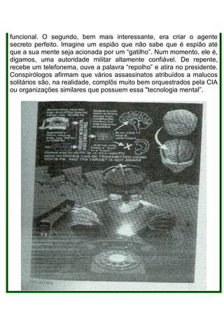 funcional. O segundo, bem mais interessante, era criar o agente
secreto perfeito. Imagine um espião que não sabe que é espião até
que a sua mente seja acionada por um “gatilho”. Num momento, ele é,
digamos, uma autoridade militar altamente confiável. De repente,
recebe um telefonema, ouve a palavra “repolho” e atira no presidente.
Conspirólogos afirmam que vários assassinatos atribuídos a malucos
solitários são, na realidade, complôs muito bem orquestrados pela CIA
ou organizações similares que possuem essa "tecnologia mental”.
 
